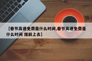 【春节高速免费是什么时间,春节高速免费是什么时间 提前上去】
