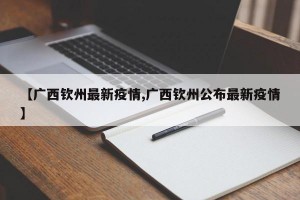 【广西钦州最新疫情,广西钦州公布最新疫情】
