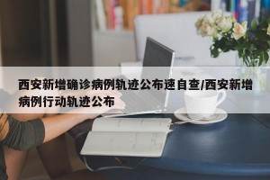 西安新增确诊病例轨迹公布速自查/西安新增病例行动轨迹公布