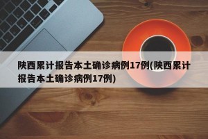 陕西累计报告本土确诊病例17例(陕西累计报告本土确诊病例17例)