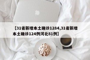 【31省新增本土确诊1284,31省新增本土确诊124例河北81例】