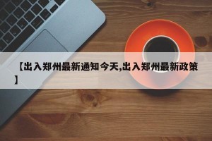 【出入郑州最新通知今天,出入郑州最新政策】