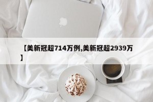 【美新冠超714万例,美新冠超2939万】