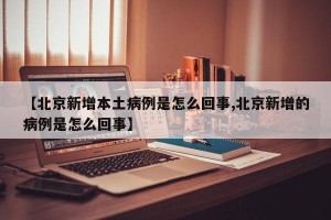 【北京新增本土病例是怎么回事,北京新增的病例是怎么回事】