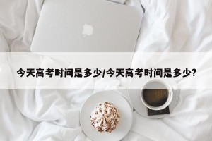 今天高考时间是多少/今天高考时间是多少?