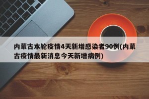 内蒙古本轮疫情4天新增感染者90例(内蒙古疫情最新消息今天新增病例)
