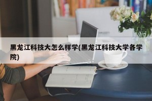 黑龙江科技大怎么样学(黑龙江科技大学各学院)