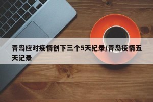 青岛应对疫情创下三个5天纪录/青岛疫情五天记录