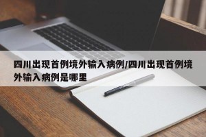 四川出现首例境外输入病例/四川出现首例境外输入病例是哪里