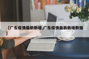 【广东疫情最新新增,广东疫情最新新增数据】