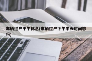 车辆过户中午休息(车辆过户下午半天时间够吗)