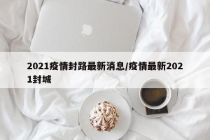 2021疫情封路最新消息/疫情最新2021封城