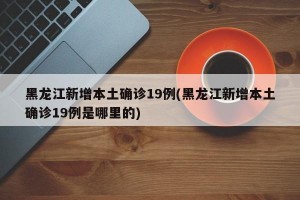 黑龙江新增本土确诊19例(黑龙江新增本土确诊19例是哪里的)