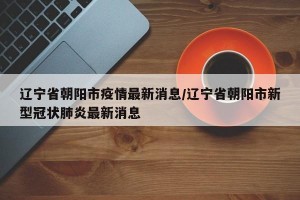 辽宁省朝阳市疫情最新消息/辽宁省朝阳市新型冠状肺炎最新消息