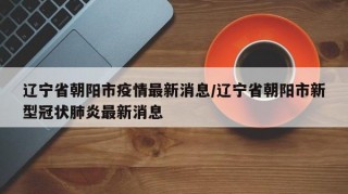 辽宁省朝阳市疫情最新消息/辽宁省朝阳市新型冠状肺炎最新消息