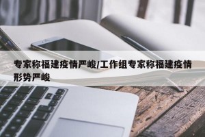 专家称福建疫情严峻/工作组专家称福建疫情形势严峻