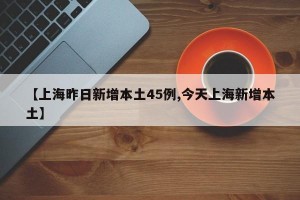 【上海昨日新增本土45例,今天上海新增本土】