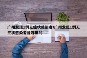 广州发现1例无症状感染者/广州发现1例无症状感染者是哪里的