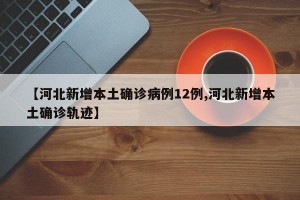 【河北新增本土确诊病例12例,河北新增本土确诊轨迹】