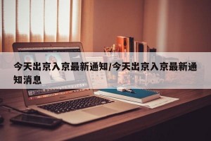 今天出京入京最新通知/今天出京入京最新通知消息