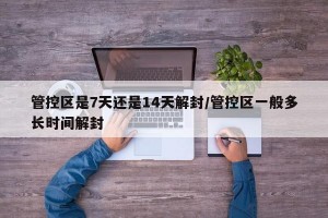 管控区是7天还是14天解封/管控区一般多长时间解封