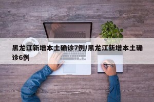 黑龙江新增本土确诊7例/黑龙江新增本土确诊6例