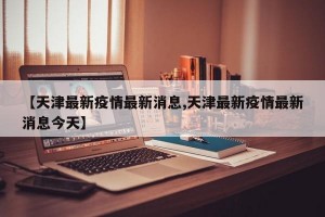 【天津最新疫情最新消息,天津最新疫情最新消息今天】