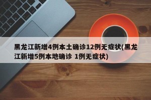 黑龙江新增4例本土确诊12例无症状(黑龙江新增5例本地确诊 1例无症状)