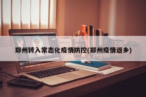 郑州转入常态化疫情防控(郑州疫情返乡)