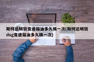 斯柯达明锐变速箱油多久换一次(斯柯达明锐dsg变速箱油多久换一次)