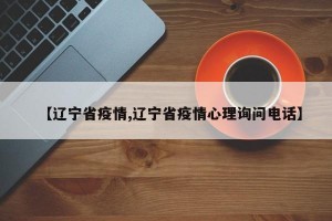 【辽宁省疫情,辽宁省疫情心理询问电话】