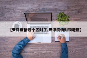 【天津疫情哪个区封了,天津疫情封锁地区】