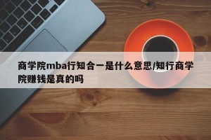 商学院mba行知合一是什么意思/知行商学院赚钱是真的吗