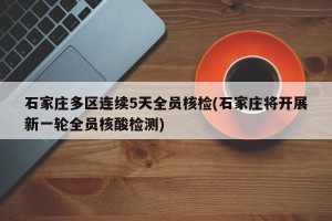 石家庄多区连续5天全员核检(石家庄将开展新一轮全员核酸检测)
