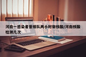 河南一感染者曾排队两小时做核酸/河南核酸检测几次
