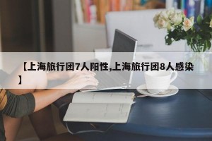 【上海旅行团7人阳性,上海旅行团8人感染】