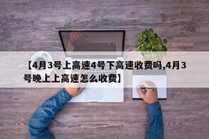【4月3号上高速4号下高速收费吗,4月3号晚上上高速怎么收费】