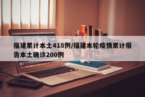 福建累计本土418例/福建本轮疫情累计报告本土确诊200例