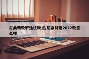 尼桑新款轩逸优缺点/尼桑轩逸2022款怎么样