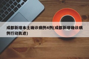成都新增本土确诊病例4例(成都新增确诊病例行动轨迹)