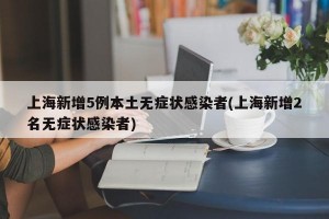 上海新增5例本土无症状感染者(上海新增2名无症状感染者)