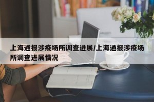 上海通报涉疫场所调查进展/上海通报涉疫场所调查进展情况
