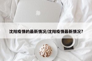 沈阳疫情的最新情况/沈阳疫情最新情况?