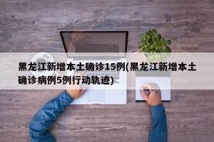 黑龙江新增本土确诊15例(黑龙江新增本土确诊病例5例行动轨迹)