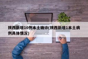 陕西新增10例本土确诊(陕西新增1本土病例具体情况)