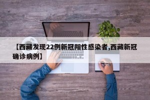 【西藏发现22例新冠阳性感染者,西藏新冠确诊病例】
