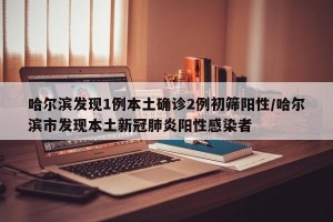 哈尔滨发现1例本土确诊2例初筛阳性/哈尔滨市发现本土新冠肺炎阳性感染者