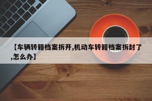 【车辆转籍档案拆开,机动车转籍档案拆封了,怎么办】