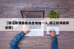 【镇江疫情最新消息增加一人,镇江疫情最新进展】