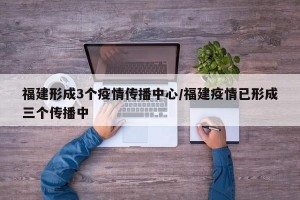 福建形成3个疫情传播中心/福建疫情已形成三个传播中
